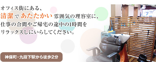 オフィス街にある、清潔であたたかい雰囲気の理容室に、仕事の合間やご帰宅の途中の1時間をリラックスしにいらしてください。(神保町・九段下駅から共に徒歩2分)